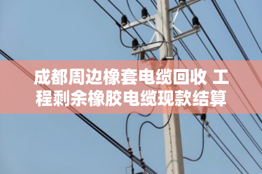成都周边橡套电缆回收 工程剩余橡胶电缆现款结算 成都周边橡套电缆回收 工程剩余橡胶电缆现款结算