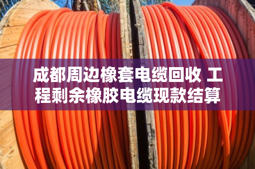 成都周边橡套电缆回收 工程剩余橡胶电缆现款结算
