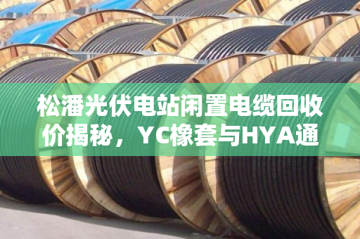 松潘光伏电站闲置电缆回收价揭秘，YC橡套与HYA通信电缆如何卖得更高？