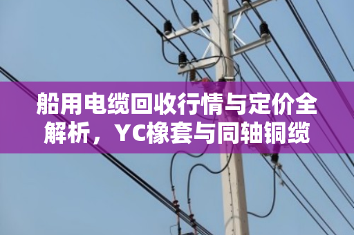 船用电缆回收行情与定价全解析，YC橡套与同轴铜缆的报价门道