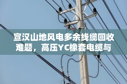 宣汉山地风电多余线缆回收难题,高压YC橡套电缆与SYV监控线如何上门变现? 宣汉山地风电多余线缆回收难题,高压YC橡套电缆与SYV监控线如何上门变现?
