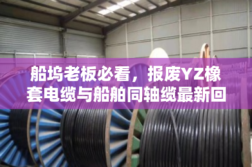 船坞老板必看,报废YZ橡套电缆与船舶同轴缆最新回收报价及当场结算真相 船坞老板必看,报废YZ橡套电缆与船舶同轴缆最新回收报价及当场结算真相
