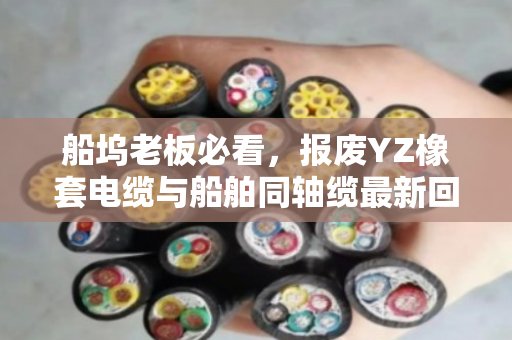 船坞老板必看，报废YZ橡套电缆与船舶同轴缆最新回收报价及当场结算真相
