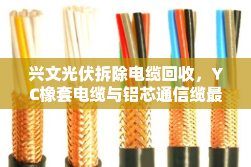 兴文光伏拆除电缆回收,YC橡套电缆与铝芯通信缆最新价格及上门收购指南 兴文光伏拆除电缆回收,YC橡套电缆与铝芯通信缆最新价格及上门收购指南