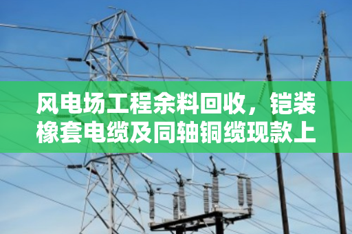 风电场工程余料回收,铠装橡套电缆及同轴铜缆现款上门回收攻略 风电场工程余料回收,铠装橡套电缆及同轴铜缆现款上门回收攻略