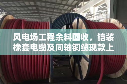 风电场工程余料回收,铠装橡套电缆及同轴铜缆现款上门回收攻略 风电场工程余料回收,铠装橡套电缆及同轴铜缆现款上门回收攻略