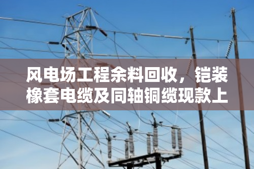 风电场工程余料回收，铠装橡套电缆及同轴铜缆现款上门回收攻略