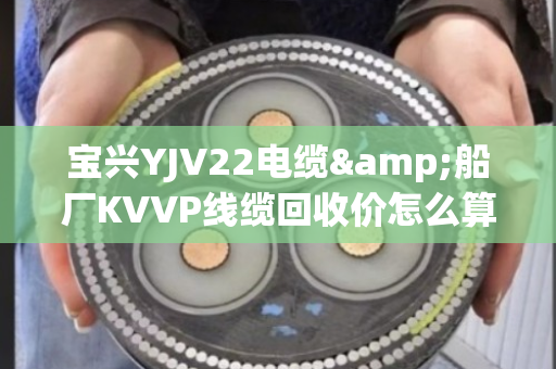 宝兴YJV22电缆&船厂KVVP线缆回收价怎么算？一文说透含铜量、上门条件和避坑指南