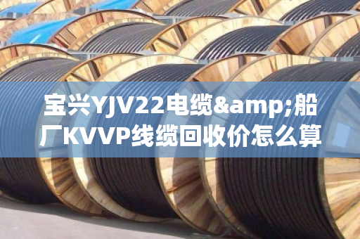 宝兴YJV22电缆&船厂KVVP线缆回收价怎么算？一文说透含铜量、上门条件和避坑指南