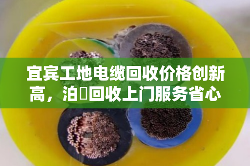 宜宾工地电缆回收价格创新高，泊祎回收上门服务省心高效