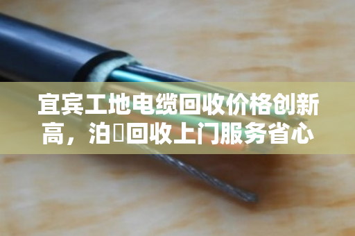 宜宾工地电缆回收价格创新高，泊祎回收上门服务省心高效