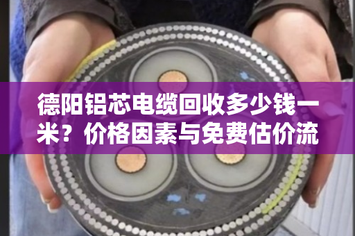 德阳铝芯电缆回收多少钱一米？价格因素与免费估价流程全解析