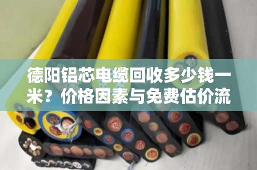 德阳铝芯电缆回收多少钱一米？价格因素与免费估价流程全解析