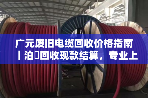 广元废旧电缆回收价格指南｜泊祎回收现款结算，专业上门让您省心省力