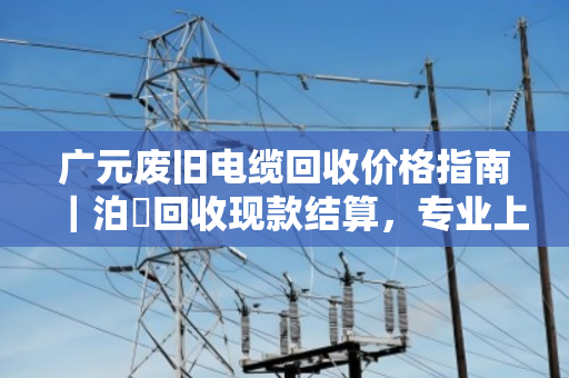 广元废旧电缆回收价格指南｜泊祎回收现款结算，专业上门让您省心省力