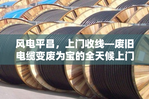 风电平昌,上门收线—废旧电缆变废为宝的全天候上门估价服务 风电平昌,上门收线—废旧电缆变废为宝的全天候上门估价服务