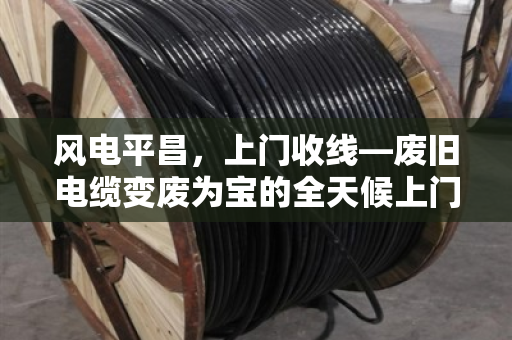 风电平昌,上门收线—废旧电缆变废为宝的全天候上门估价服务 风电平昌,上门收线—废旧电缆变废为宝的全天候上门估价服务