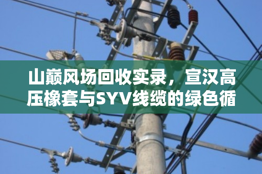 山巅风场回收实录,宣汉高压橡套与SYV线缆的绿色循环之路 山巅风场回收实录,宣汉高压橡套与SYV线缆的绿色循环之路