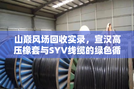 山巅风场回收实录,宣汉高压橡套与SYV线缆的绿色循环之路 山巅风场回收实录,宣汉高压橡套与SYV线缆的绿色循环之路