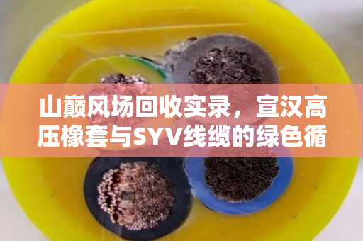 山巅风场回收实录，宣汉高压橡套与SYV线缆的绿色循环之路