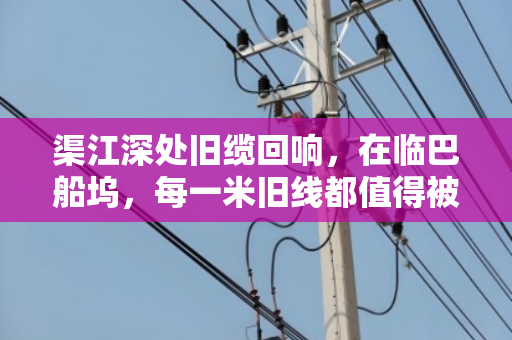 渠江深处旧缆回响,在临巴船坞,每一米旧线都值得被郑重告别 渠江深处旧缆回响,在临巴船坞,每一米旧线都值得被郑重告别