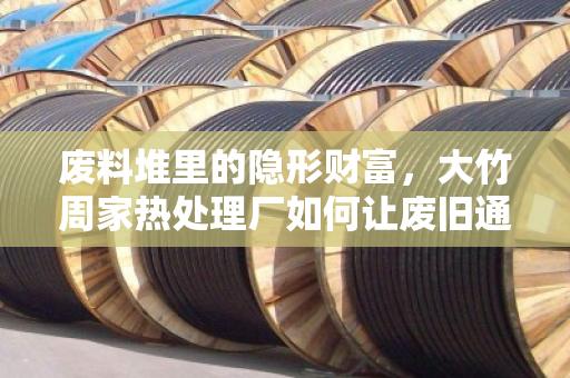 废料堆里的隐形财富，大竹周家热处理厂如何让废旧通信缆重获新生