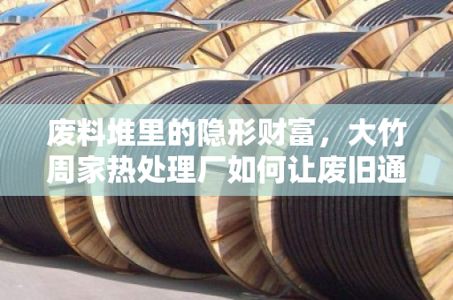 废料堆里的隐形财富，大竹周家热处理厂如何让废旧通信缆重获新生