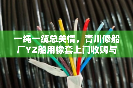 一绳一缆总关情,青川修船厂YZ船用橡套上门收购与废HYA线缆免费结账背后的行业温情 一绳一缆总关情,青川修船厂YZ船用橡套上门收购与废HYA线缆免费结账背后的行业温情