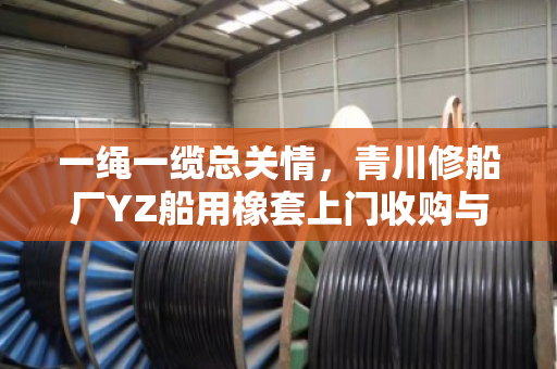 一绳一缆总关情，青川修船厂YZ船用橡套上门收购与废HYA线缆免费结账背后的行业温情