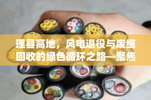理县高地，风电退役与废缆回收的绿色循环之路—聚焦风电塔筒YC橡套及风场HYA线缆上门回收服务