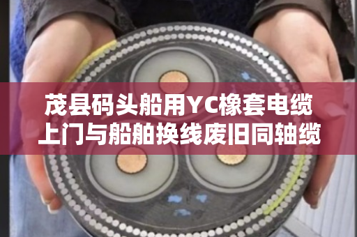 茂县码头船用YC橡套电缆上门与船舶换线废旧同轴缆免费上门报价全解析