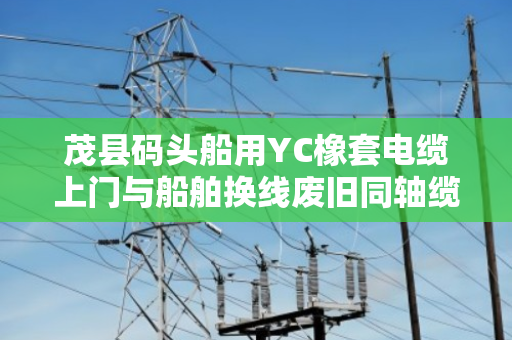 茂县码头船用YC橡套电缆上门与船舶换线废旧同轴缆免费上门报价全解析