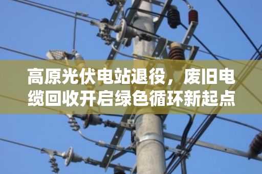 高原光伏电站退役,废旧电缆回收开启绿色循环新起点 高原光伏电站退役,废旧电缆回收开启绿色循环新起点