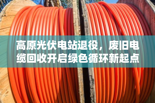 高原光伏电站退役，废旧电缆回收开启绿色循环新起点