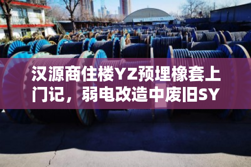 汉源商住楼YZ预埋橡套上门记，弱电改造中废旧SYV缆的现场回收与价值重塑