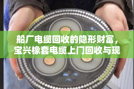 船厂电缆回收的隐形财富，宝兴橡套电缆上门回收与现场结算全揭秘