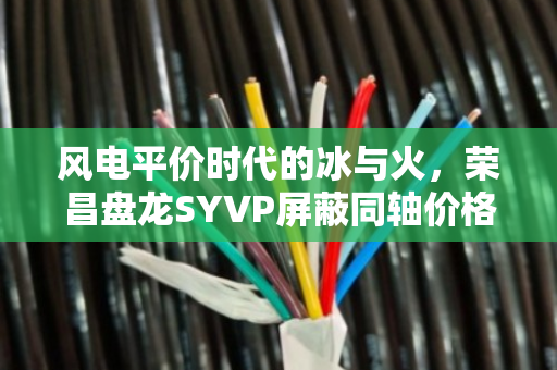 风电平价时代的冰与火，荣昌盘龙SYVP屏蔽同轴价格博弈与YC国标橡套的淘汰潮