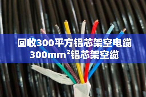  回收300平方铝芯架空电缆 300mm²铝芯架空缆