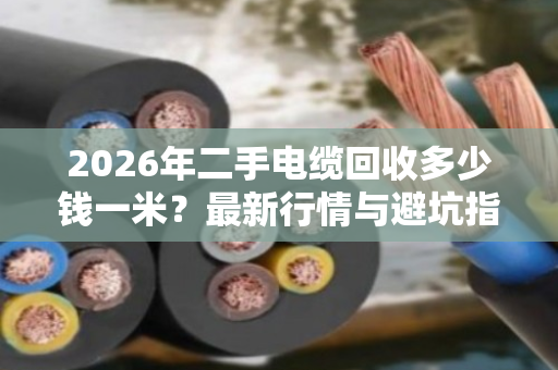 2026年二手电缆回收多少钱一米?最新行情与避坑指南 2026年二手电缆回收多少钱一米?最新行情与避坑指南