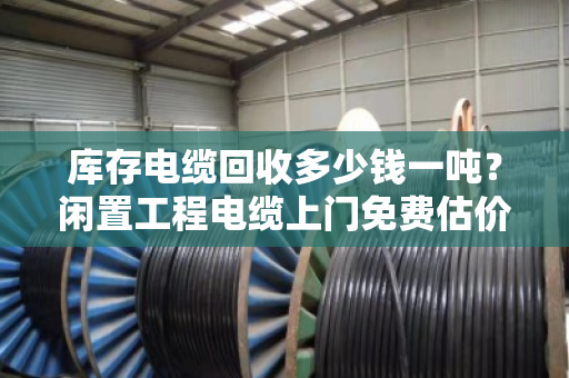 库存电缆回收多少钱一吨？闲置工程电缆上门免费估价，别让废线堆在库里吃灰