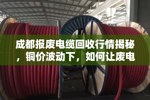 成都报废电缆回收行情揭秘,铜价波动下,如何让废电缆多卖两三千? 成都报废电缆回收行情揭秘,铜价波动下,如何让废电缆多卖两三千?