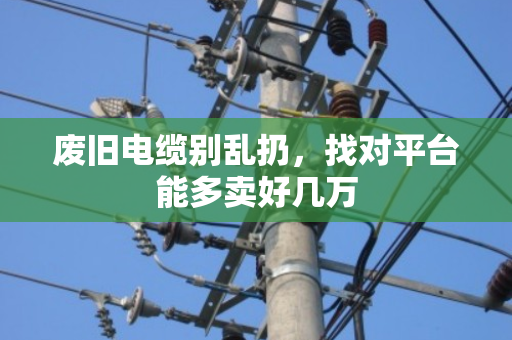 废旧电缆别乱扔,找对平台能多卖好几万 废旧电缆别乱扔,找对平台能多卖好几万