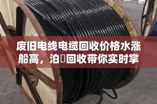 废旧电线电缆回收价格水涨船高,泊祎回收带你实时掌握铜铝价格波动 废旧电线电缆回收价格水涨船高,泊祎回收带你实时掌握铜铝价格波动