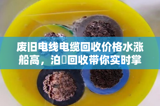 废旧电线电缆回收价格水涨船高,泊祎回收带你实时掌握铜铝价格波动 废旧电线电缆回收价格水涨船高,泊祎回收带你实时掌握铜铝价格波动