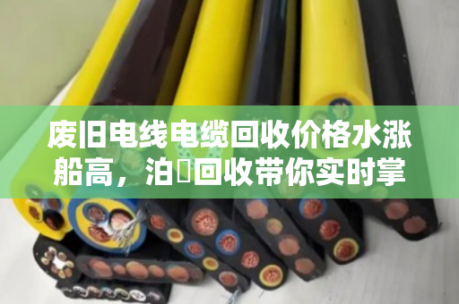废旧电线电缆回收价格水涨船高，泊祎回收带你实时掌握铜铝价格波动