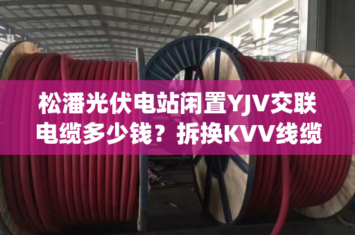 松潘光伏电站闲置YJV交联电缆多少钱？拆换KVV线缆现款上门提货吗