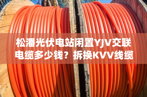 松潘光伏电站闲置YJV交联电缆多少钱？拆换KVV线缆现款上门提货吗