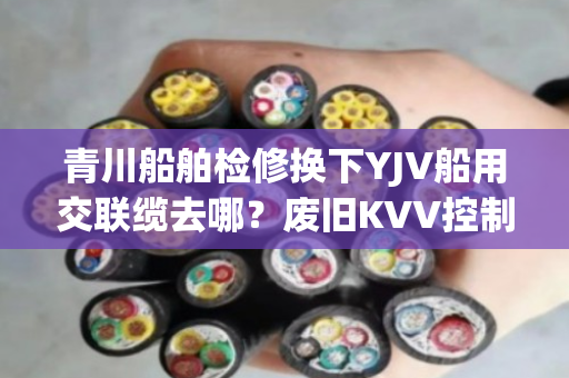 青川船舶检修换下YJV船用交联缆去哪?废旧KVV控制缆上门收购吗 青川船舶检修换下YJV船用交联缆去哪?废旧KVV控制缆上门收购吗