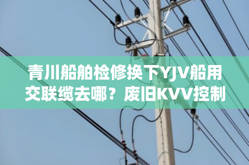 青川船舶检修换下YJV船用交联缆去哪？废旧KVV控制缆上门收购吗