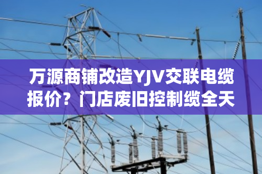 万源商铺改造YJV交联电缆报价？门店废旧控制缆全天上门收货吗